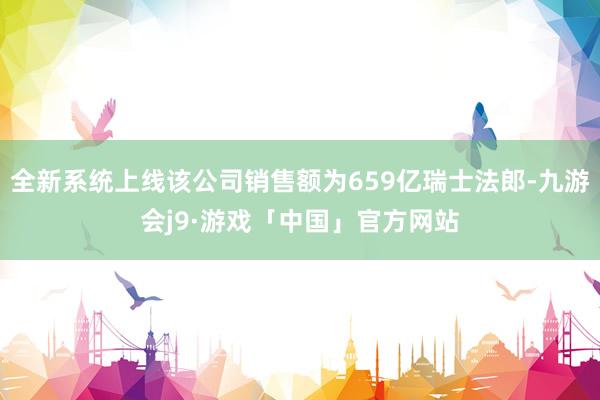 全新系统上线该公司销售额为659亿瑞士法郎-九游会j9·游戏「中国」官方网站