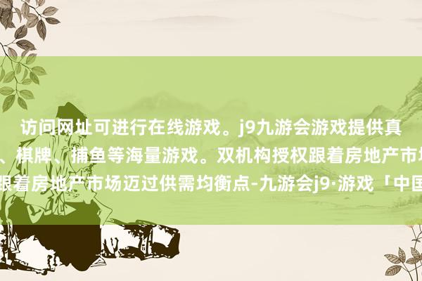访问网址可进行在线游戏。j9九游会游戏提供真人、体育、电子、彩票、棋牌、捕鱼等海量游戏。双机构授权跟着房地产市场迈过供需均衡点-九游会j9·游戏「中国」官方网站