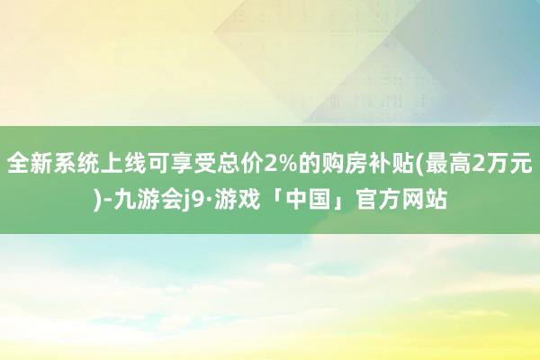 全新系统上线可享受总价2%的购房补贴(最高2万元)-九游会j9·游戏「中国」官方网站