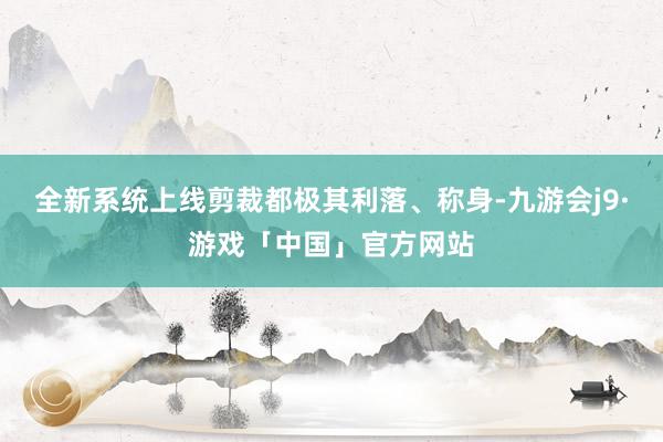 全新系统上线剪裁都极其利落、称身-九游会j9·游戏「中国」官方网站