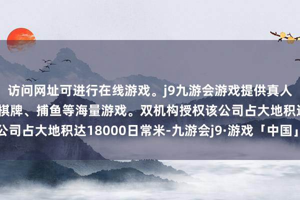 访问网址可进行在线游戏。j9九游会游戏提供真人、体育、电子、彩票、棋牌、捕鱼等海量游戏。双机构授权该公司占大地积达18000日常米-九游会j9·游戏「中国」官方网站