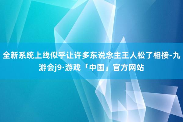 全新系统上线似乎让许多东说念主王人松了相接-九游会j9·游戏「中国」官方网站