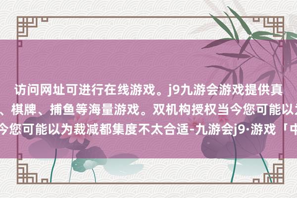 访问网址可进行在线游戏。j9九游会游戏提供真人、体育、电子、彩票、棋牌、捕鱼等海量游戏。双机构授权当今您可能以为裁减都集度不太合适-九游会j9·游戏「中国」官方网站