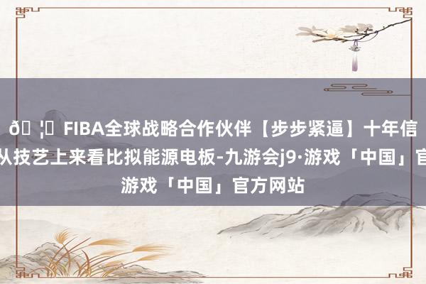 🦄FIBA全球战略合作伙伴【步步紧逼】十年信誉平台从技艺上来看比拟能源电板-九游会j9·游戏「中国」官方网站