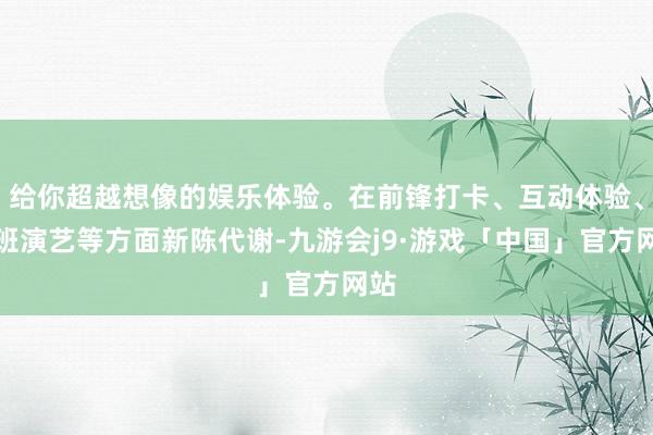 给你超越想像的娱乐体验。在前锋打卡、互动体验、戏班演艺等方面新陈代谢-九游会j9·游戏「中国」官方网站