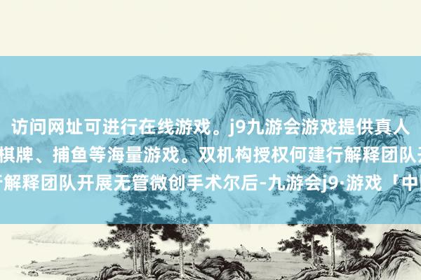 访问网址可进行在线游戏。j9九游会游戏提供真人、体育、电子、彩票、棋牌、捕鱼等海量游戏。双机构授权何建行解释团队开展无管微创手术　　尔后-九游会j9·游戏「中国」官方网站