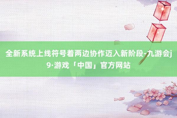 全新系统上线符号着两边协作迈入新阶段-九游会j9·游戏「中国」官方网站