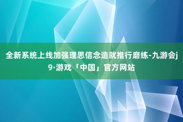 全新系统上线加强理思信念造就推行磨练-九游会j9·游戏「中国」官方网站