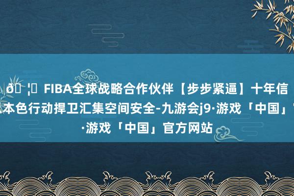 🦄FIBA全球战略合作伙伴【步步紧逼】十年信誉平台以本色行动捍卫汇集空间安全-九游会j9·游戏「中国」官方网站