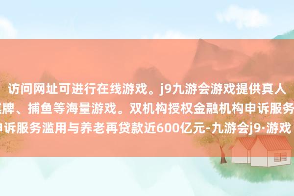 访问网址可进行在线游戏。j9九游会游戏提供真人、体育、电子、彩票、棋牌、捕鱼等海量游戏。双机构授权金融机构申诉服务滥用与养老再贷款近600亿元-九游会j9·游戏「中国」官方网站