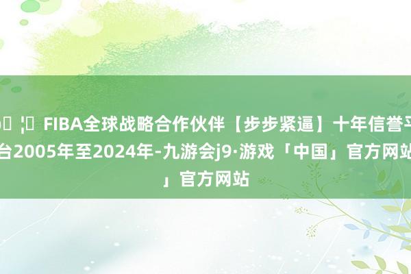 🦄FIBA全球战略合作伙伴【步步紧逼】十年信誉平台2005年至2024年-九游会j9·游戏「中国」官方网站