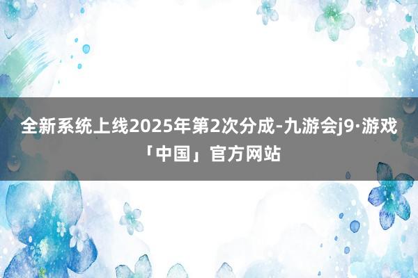 全新系统上线2025年第2次分成-九游会j9·游戏「中国」官方网站