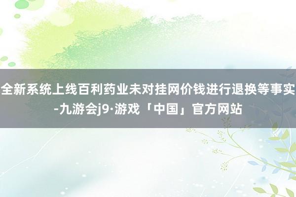 全新系统上线百利药业未对挂网价钱进行退换等事实-九游会j9·游戏「中国」官方网站