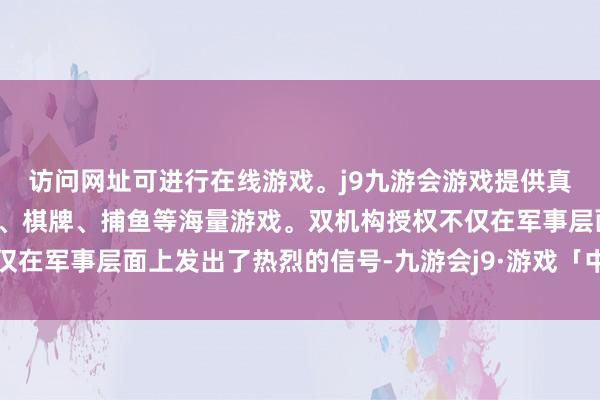 访问网址可进行在线游戏。j9九游会游戏提供真人、体育、电子、彩票、棋牌、捕鱼等海量游戏。双机构授权不仅在军事层面上发出了热烈的信号-九游会j9·游戏「中国」官方网站