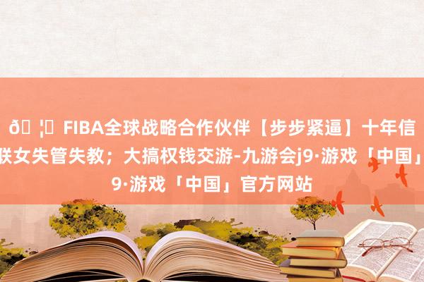 🦄FIBA全球战略合作伙伴【步步紧逼】十年信誉平台对联女失管失教；大搞权钱交游-九游会j9·游戏「中国」官方网站