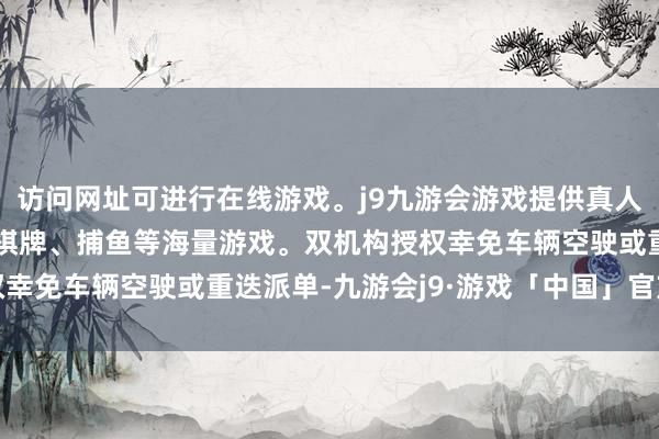 访问网址可进行在线游戏。j9九游会游戏提供真人、体育、电子、彩票、棋牌、捕鱼等海量游戏。双机构授权幸免车辆空驶或重迭派单-九游会j9·游戏「中国」官方网站