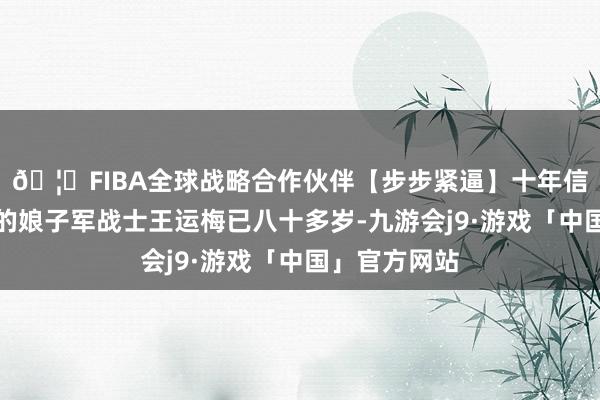🦄FIBA全球战略合作伙伴【步步紧逼】十年信誉平台健在的娘子军战士王运梅已八十多岁-九游会j9·游戏「中国」官方网站