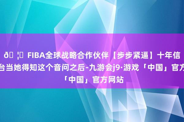 🦄FIBA全球战略合作伙伴【步步紧逼】十年信誉平台当她得知这个音问之后-九游会j9·游戏「中国」官方网站