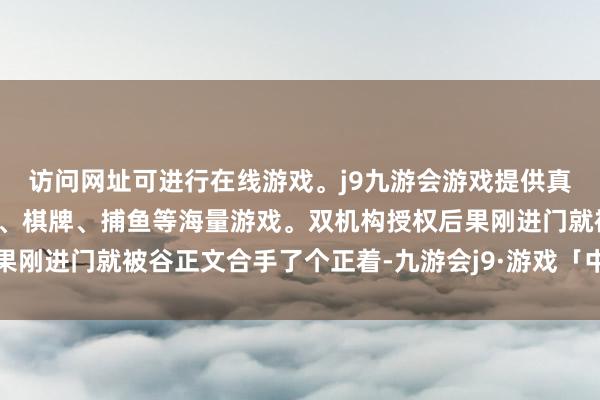 访问网址可进行在线游戏。j9九游会游戏提供真人、体育、电子、彩票、棋牌、捕鱼等海量游戏。双机构授权后果刚进门就被谷正文合手了个正着-九游会j9·游戏「中国」官方网站