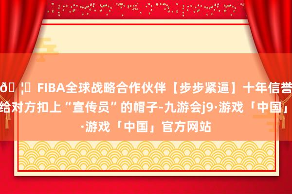🦄FIBA全球战略合作伙伴【步步紧逼】十年信誉平台顺利给对方扣上“宣传员”的帽子-九游会j9·游戏「中国」官方网站