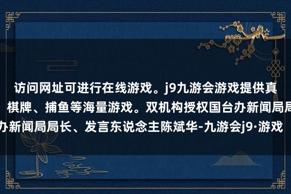 访问网址可进行在线游戏。j9九游会游戏提供真人、体育、电子、彩票、棋牌、捕鱼等海量游戏。双机构授权国台办新闻局局长、发言东说念主陈斌华-九游会j9·游戏「中国」官方网站