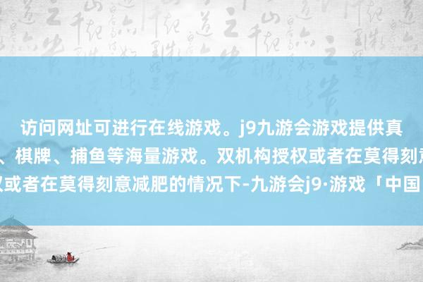 访问网址可进行在线游戏。j9九游会游戏提供真人、体育、电子、彩票、棋牌、捕鱼等海量游戏。双机构授权或者在莫得刻意减肥的情况下-九游会j9·游戏「中国」官方网站