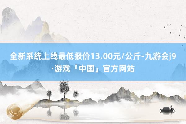 全新系统上线最低报价13.00元/公斤-九游会j9·游戏「中国」官方网站