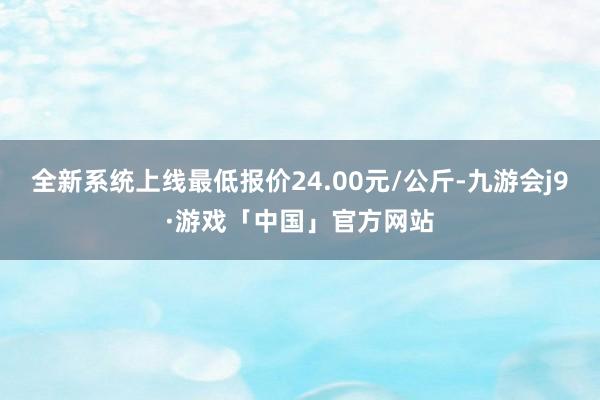 全新系统上线最低报价24.00元/公斤-九游会j9·游戏「中国」官方网站