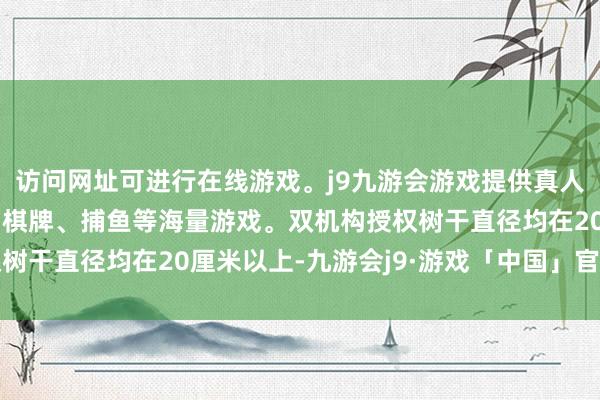 访问网址可进行在线游戏。j9九游会游戏提供真人、体育、电子、彩票、棋牌、捕鱼等海量游戏。双机构授权树干直径均在20厘米以上-九游会j9·游戏「中国」官方网站
