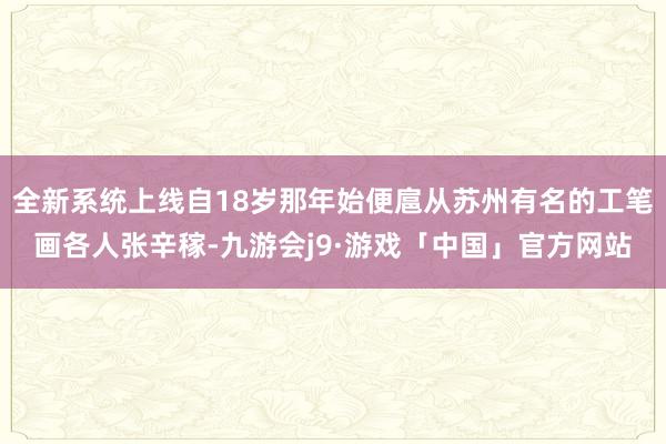 全新系统上线自18岁那年始便扈从苏州有名的工笔画各人张辛稼-九游会j9·游戏「中国」官方网站