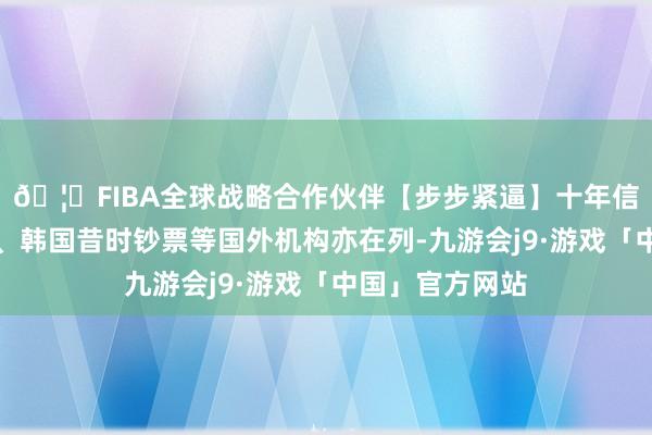 🦄FIBA全球战略合作伙伴【步步紧逼】十年信誉平台施罗德、韩国昔时钞票等国外机构亦在列-九游会j9·游戏「中国」官方网站
