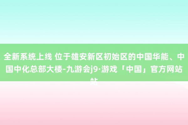 全新系统上线 位于雄安新区初始区的中国华能、中国中化总部大楼-九游会j9·游戏「中国」官方网站