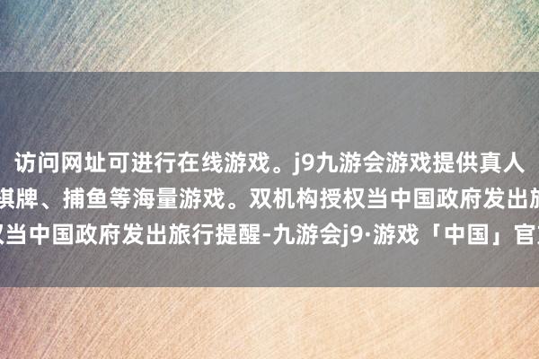 访问网址可进行在线游戏。j9九游会游戏提供真人、体育、电子、彩票、棋牌、捕鱼等海量游戏。双机构授权当中国政府发出旅行提醒-九游会j9·游戏「中国」官方网站