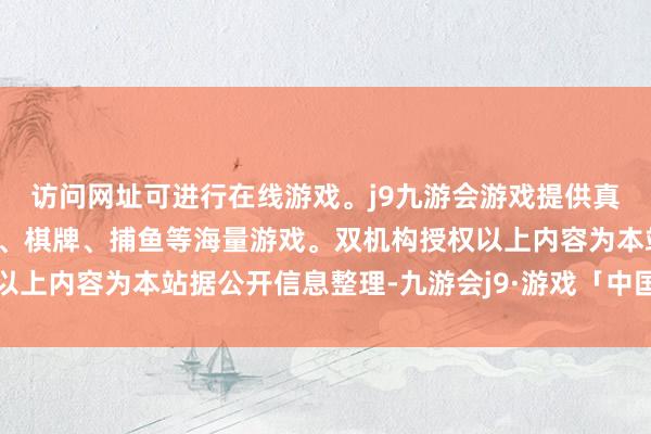 访问网址可进行在线游戏。j9九游会游戏提供真人、体育、电子、彩票、棋牌、捕鱼等海量游戏。双机构授权以上内容为本站据公开信息整理-九游会j9·游戏「中国」官方网站