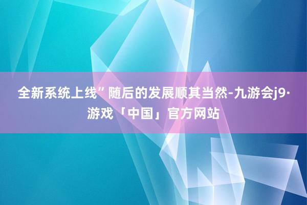 全新系统上线”随后的发展顺其当然-九游会j9·游戏「中国」官方网站