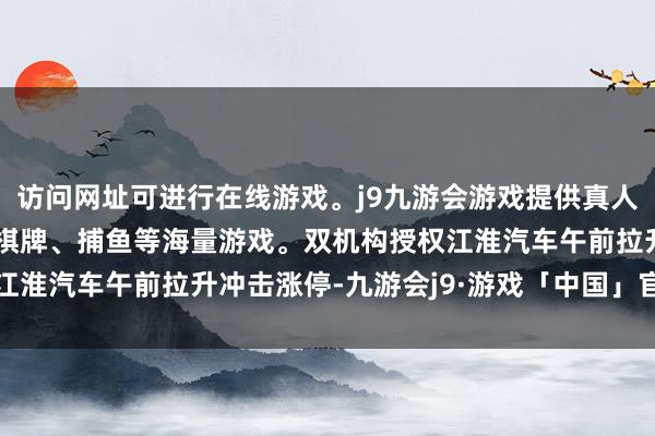 访问网址可进行在线游戏。j9九游会游戏提供真人、体育、电子、彩票、棋牌、捕鱼等海量游戏。双机构授权江淮汽车午前拉升冲击涨停-九游会j9·游戏「中国」官方网站