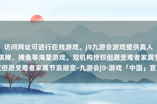 访问网址可进行在线游戏。j9九游会游戏提供真人、体育、电子、彩票、棋牌、捕鱼等海量游戏。双机构授权但愿受难者家属节哀顺变-九游会j9·游戏「中国」官方网站