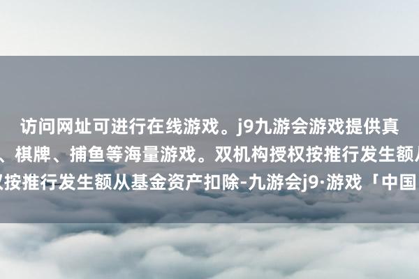 访问网址可进行在线游戏。j9九游会游戏提供真人、体育、电子、彩票、棋牌、捕鱼等海量游戏。双机构授权按推行发生额从基金资产扣除-九游会j9·游戏「中国」官方网站