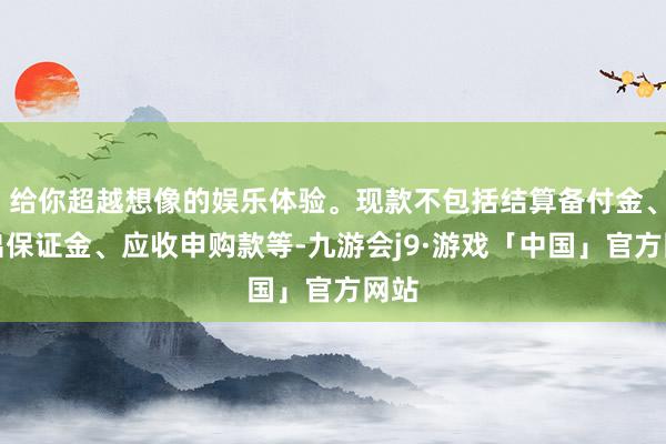 给你超越想像的娱乐体验。现款不包括结算备付金、存出保证金、应收申购款等-九游会j9·游戏「中国」官方网站