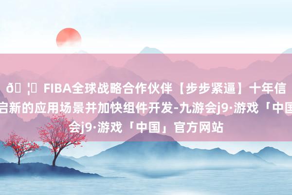 🦄FIBA全球战略合作伙伴【步步紧逼】十年信誉平台以开启新的应用场景并加快组件开发-九游会j9·游戏「中国」官方网站