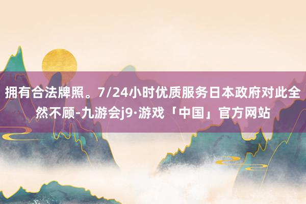拥有合法牌照。7/24小时优质服务日本政府对此全然不顾-九游会j9·游戏「中国」官方网站