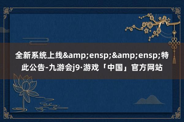 全新系统上线  特此公告-九游会j9·游戏「中国」官方网站