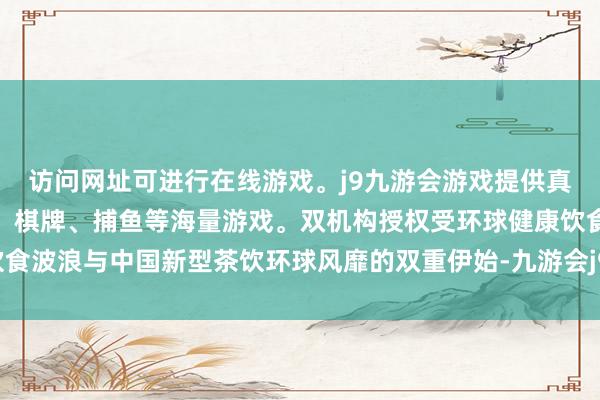 访问网址可进行在线游戏。j9九游会游戏提供真人、体育、电子、彩票、棋牌、捕鱼等海量游戏。双机构授权受环球健康饮食波浪与中国新型茶饮环球风靡的双重伊始-九游会j9·游戏「中国」官方网站