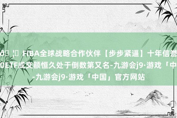🦄FIBA全球战略合作伙伴【步步紧逼】十年信誉平台泰康A500ETF成交额恒久处于倒数第又名-九游会j9·游戏「中国」官方网站