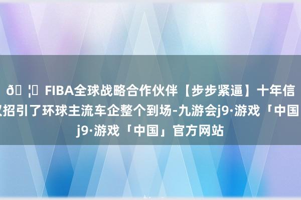 🦄FIBA全球战略合作伙伴【步步紧逼】十年信誉平台不仅招引了环球主流车企整个到场-九游会j9·游戏「中国」官方网站
