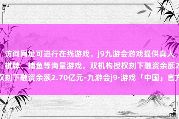 访问网址可进行在线游戏。j9九游会游戏提供真人、体育、电子、彩票、棋牌、捕鱼等海量游戏。双机构授权刻下融资余额2.70亿元-九游会j9·游戏「中国」官方网站