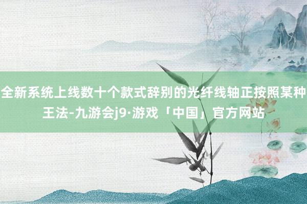 全新系统上线数十个款式辞别的光纤线轴正按照某种王法-九游会j9·游戏「中国」官方网站