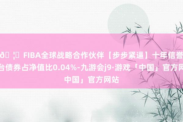 🦄FIBA全球战略合作伙伴【步步紧逼】十年信誉平台债券占净值比0.04%-九游会j9·游戏「中国」官方网站