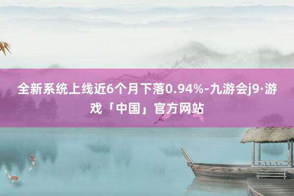 全新系统上线近6个月下落0.94%-九游会j9·游戏「中国」官方网站
