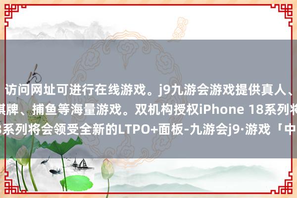 访问网址可进行在线游戏。j9九游会游戏提供真人、体育、电子、彩票、棋牌、捕鱼等海量游戏。双机构授权iPhone 18系列将会领受全新的LTPO+面板-九游会j9·游戏「中国」官方网站